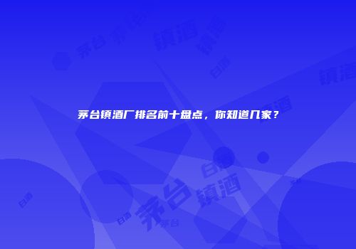 茅台镇酒厂排名前十盘点，你知道几家？