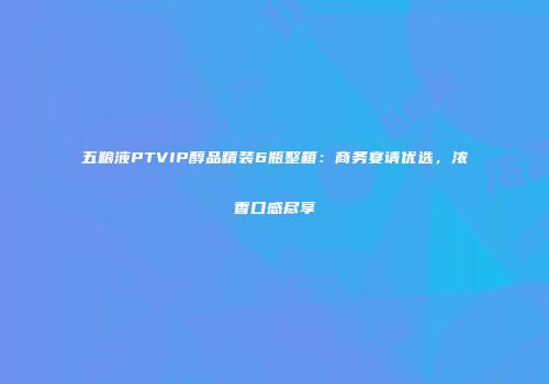 五粮液PTVIP醇品精装6瓶整箱：商务宴请优选，浓香口感尽享
