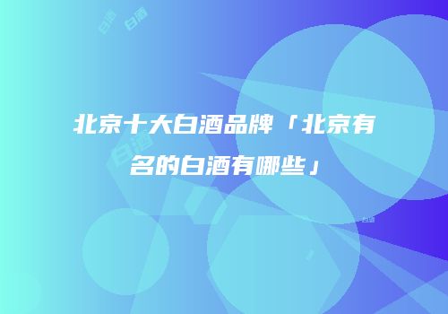 北京十大白酒品牌「北京有名的白酒有哪些」