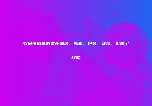 如何辨别真假雪花啤酒：外观、包装、味道、价格全攻略