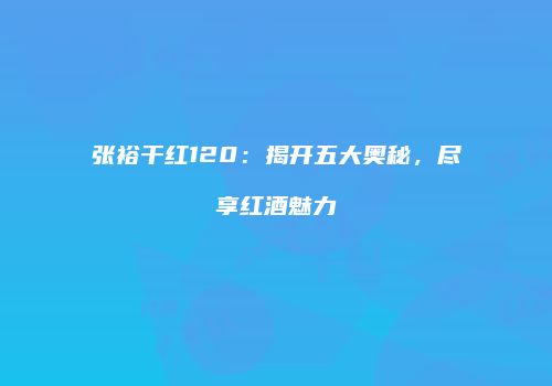 张裕干红120：揭开五大奥秘，尽享红酒魅力