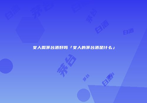 女人喝茅台酒好吗「女人的茅台酒是什么」