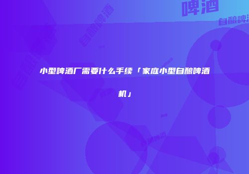 小型啤酒厂需要什么手续「家庭小型自酿啤酒机」