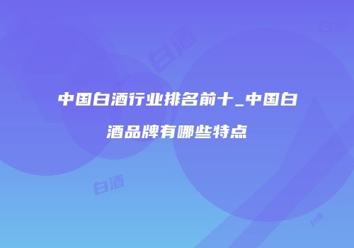 中国白酒行业排名前十_中国白酒品牌有哪些特点