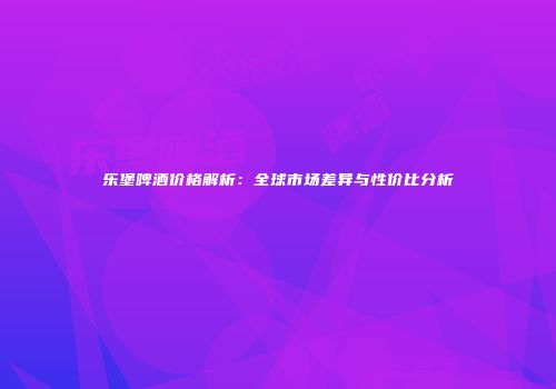 乐堡啤酒价格解析：全球市场差异与性价比分析