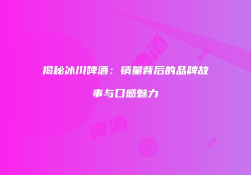 揭秘冰川啤酒：销量背后的品牌故事与口感魅力