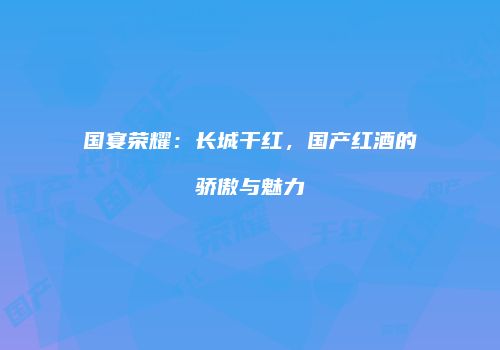 国宴荣耀：长城干红，国产红酒的骄傲与魅力