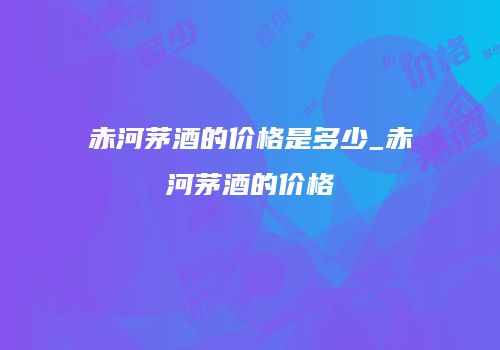 赤河茅酒的价格是多少_赤河茅酒的价格