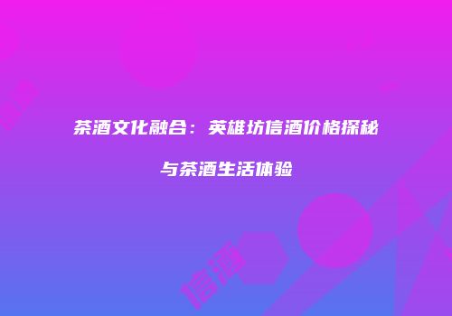 茶酒文化融合：英雄坊信酒价格探秘与茶酒生活体验