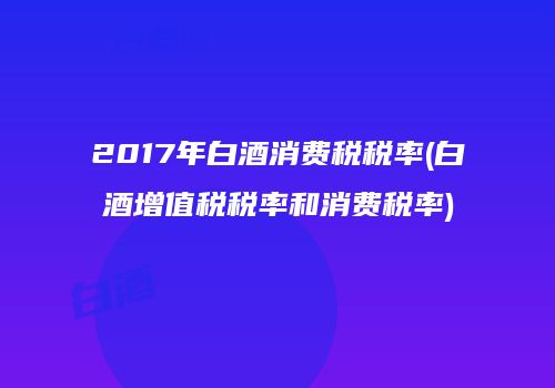 2017年白酒消费税税率(白酒增值税税率和消费税率)