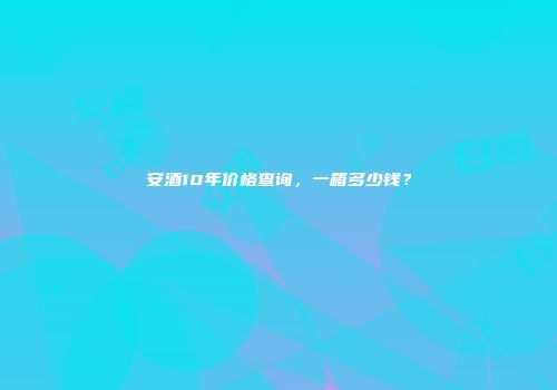 安酒10年价格查询，一箱多少钱？