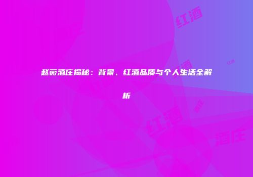 赵薇酒庄揭秘：背景、红酒品质与个人生活全解析
