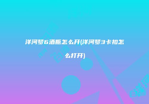 洋河梦6酒瓶怎么开(洋河梦3卡扣怎么打开)