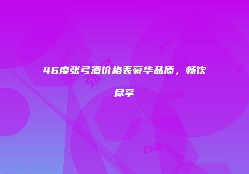 46度张弓酒价格表豪华品质，畅饮尽享