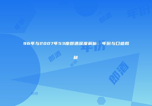 96年与2007年53度郎酒深度解析：年份与口感揭秘