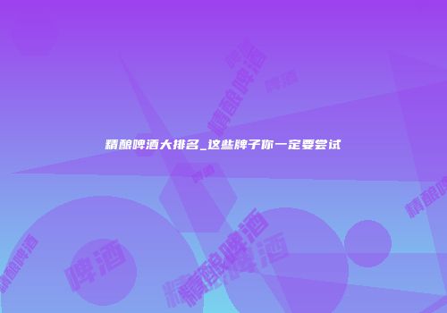 精酿啤酒大排名_这些牌子你一定要尝试