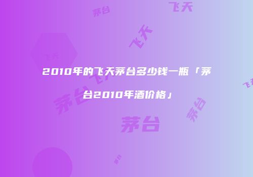 2010年的飞天茅台多少钱一瓶「茅台2010年酒价格」