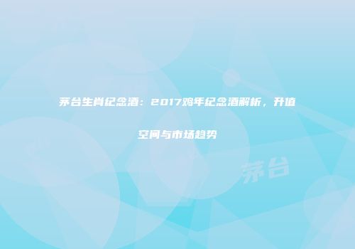 茅台生肖纪念酒：2017鸡年纪念酒解析，升值空间与市场趋势