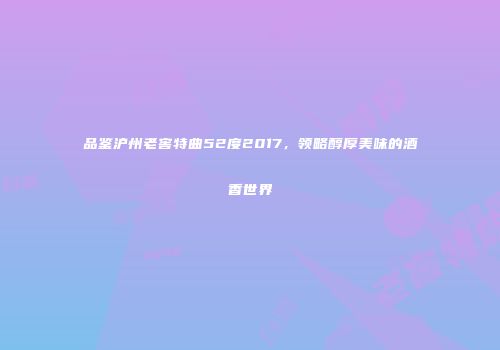 品鉴沪州老窖特曲52度2017，领略醇厚美味的酒香世界