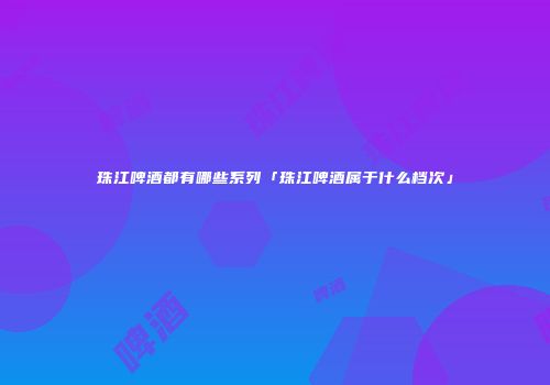 珠江啤酒都有哪些系列「珠江啤酒属于什么档次」