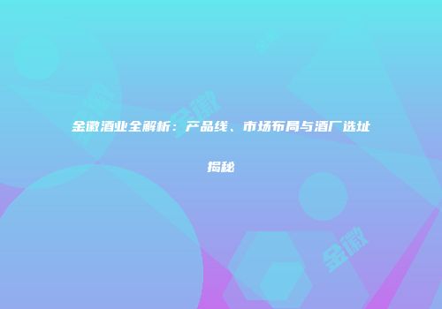 金徽酒业全解析：产品线、市场布局与酒厂选址揭秘