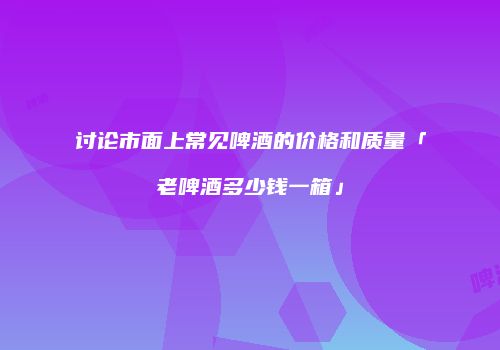讨论市面上常见啤酒的价格和质量「老啤酒多少钱一箱」