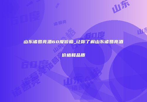 山东诸葛亮酒60度价格_让你了解山东诸葛亮酒价格和品质