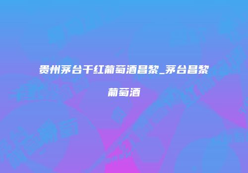 贵州茅台干红葡萄酒昌黎_茅台昌黎葡萄酒