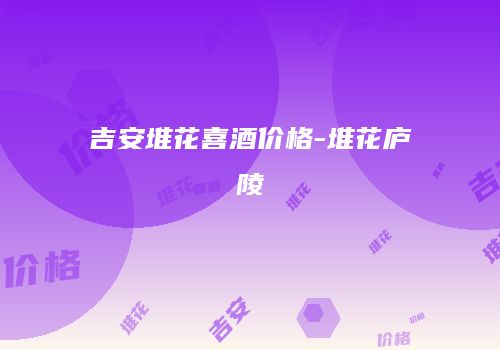 吉安堆花喜酒价格-堆花庐陵
