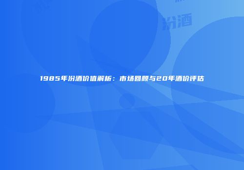 1985年汾酒价值解析：市场回顾与20年酒价评估