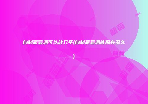 自制葡萄酒可以放几年(自制葡萄酒能保存多久)