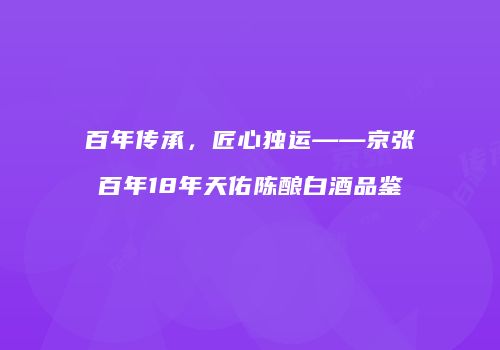 百年传承，匠心独运——京张百年18年天佑陈酿白酒品鉴