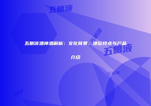 五粮液酒神酒解析：文化背景、地位特点与产品介绍