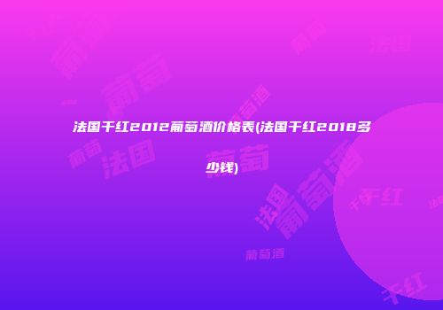 法国干红2012葡萄酒价格表(法国干红2018多少钱)