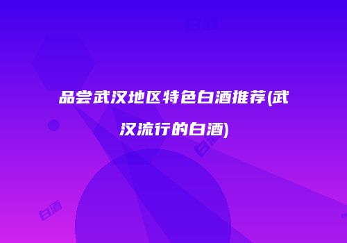 品尝武汉地区特色白酒推荐(武汉流行的白酒)