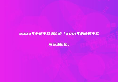 2002年长城干红酒价格「2001年的长城干红葡萄酒价格」