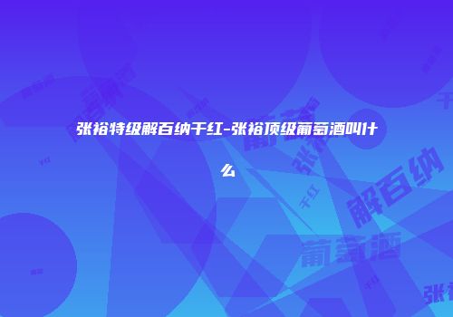 张裕特级解百纳干红-张裕顶级葡萄酒叫什么
