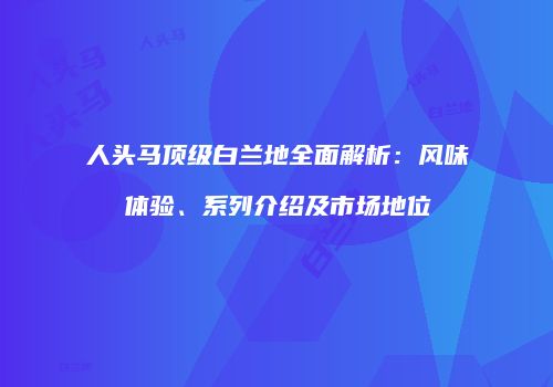 人头马顶级白兰地全面解析：风味体验、系列介绍及市场地位