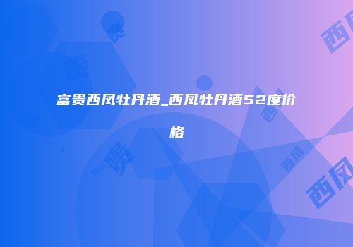 富贵西凤牡丹酒_西凤牡丹酒52度价格