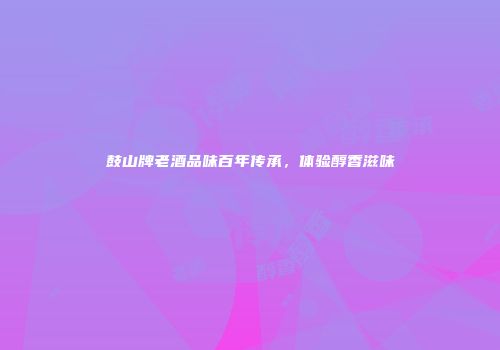鼓山牌老酒品味百年传承，体验醇香滋味