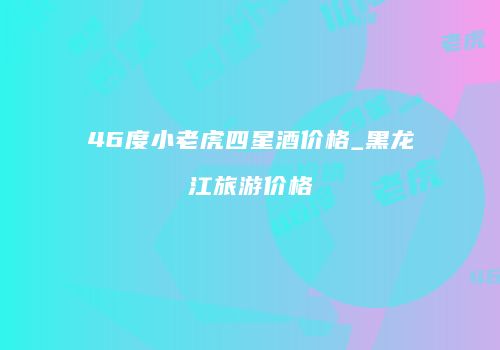 46度小老虎四星酒价格_黑龙江旅游价格