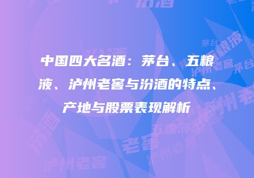 中国四大名酒：茅台、五粮液、泸州老窖与汾酒的特点、产地与股票表现解析