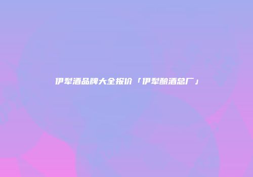 伊犁酒品牌大全报价「伊犁酿酒总厂」
