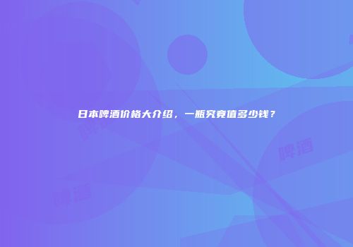 日本啤酒价格大介绍，一瓶究竟值多少钱？