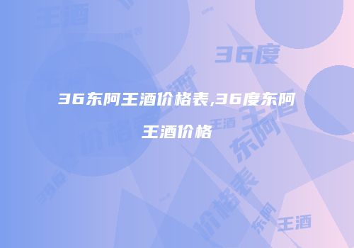 36东阿王酒价格表,36度东阿王酒价格