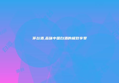 茅台酒,品味中国白酒的极致享受