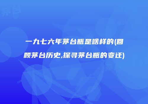 一九七六年茅台瓶是啥样的(回顾茅台历史,探寻茅台瓶的变迁)