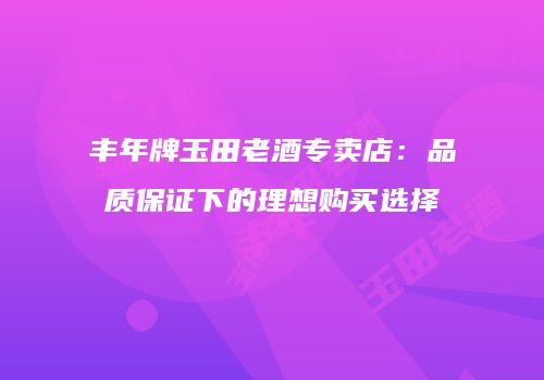 丰年牌玉田老酒专卖店：品质保证下的理想购买选择