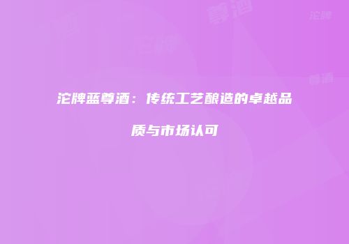 沱牌蓝尊酒：传统工艺酿造的卓越品质与市场认可