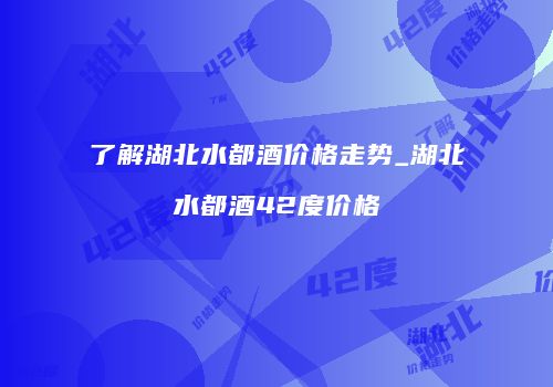 了解湖北水都酒价格走势_湖北水都酒42度价格